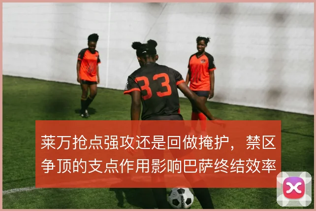 莱万抢点强攻还是回做掩护,禁区争顶的支点作用影响巴萨终结效率