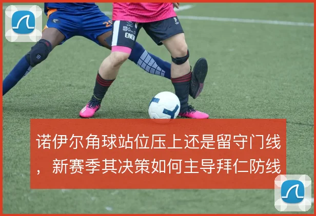 诺伊尔角球站位压上还是留守门线，新赛季其决策如何主导拜仁防线