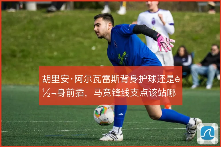 胡里安·阿尔瓦雷斯背身护球还是转身前插,马竞锋线支点该站哪