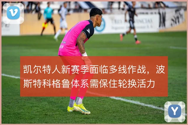 凯尔特人新赛季面临多线作战，波斯特科格鲁体系需保住轮换活力