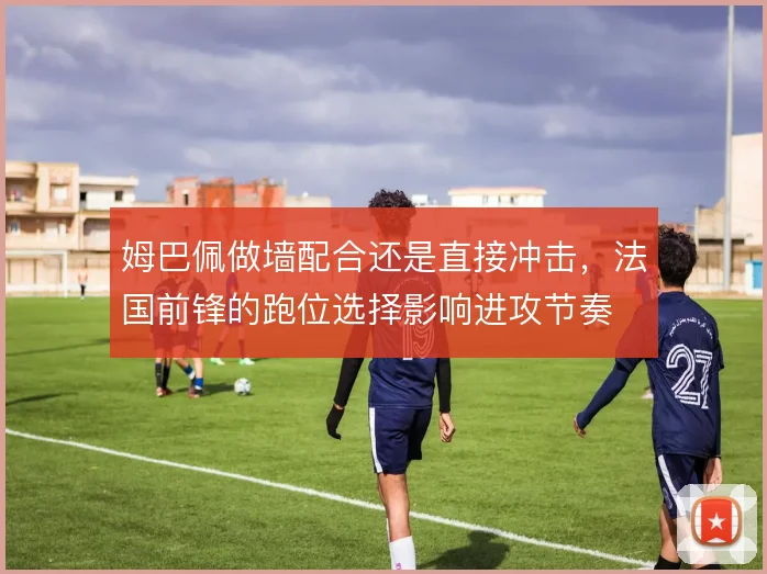 姆巴佩做墙配合还是直接冲击，法国前锋的跑位选择影响进攻节奏