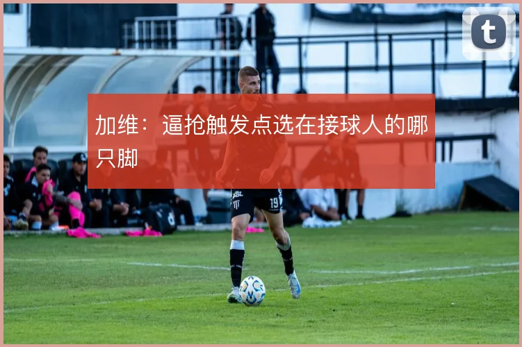 加维：逼抢触发点选在接球人的哪只脚