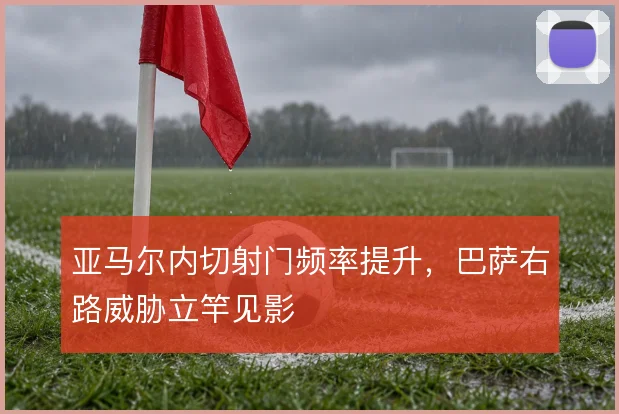 亚马尔内切射门频率提升,巴萨右路威胁立竿见影