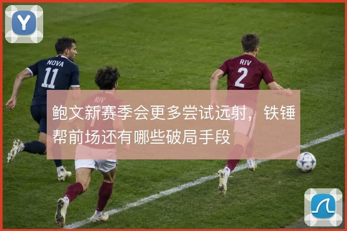 鲍文新赛季会更多尝试远射，铁锤帮前场还有哪些破局手段