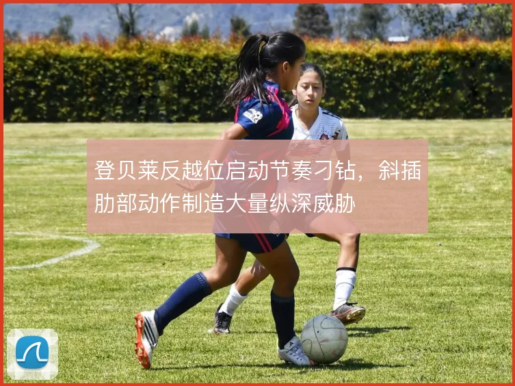 登贝莱反越位启动节奏刁钻,斜插肋部动作制造大量纵深威胁