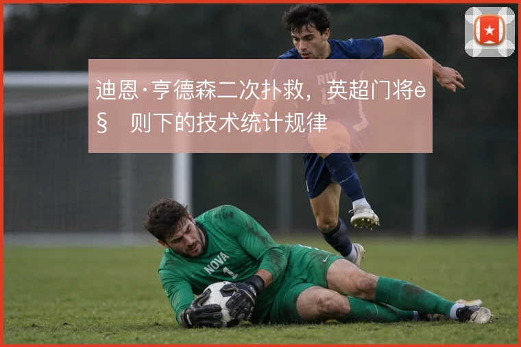 迪恩·亨德森二次扑救，英超门将规则下的技术统计规律