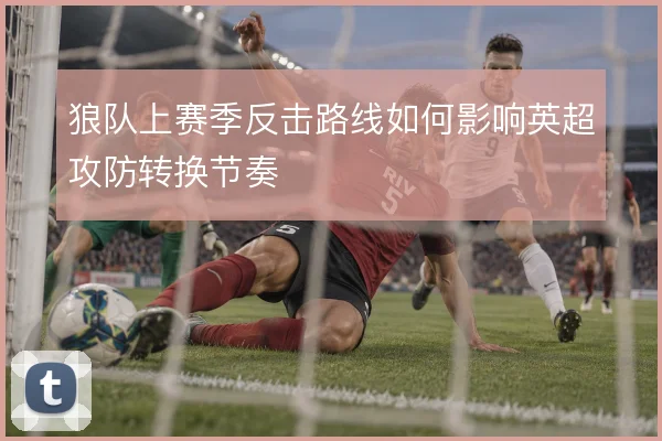狼队上赛季反击路线如何影响英超攻防转换节奏