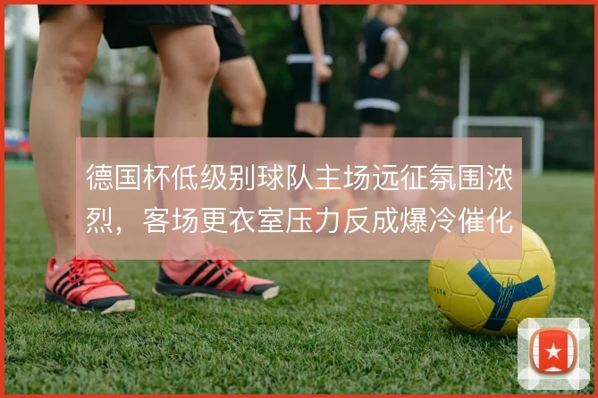 德国杯低级别球队主场远征氛围浓烈，客场更衣室压力反成爆冷催化剂