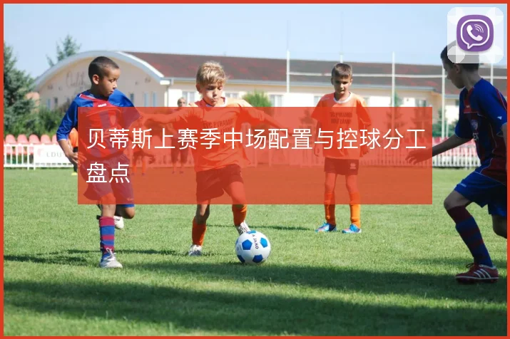 贝蒂斯上赛季中场配置与控球分工盘点