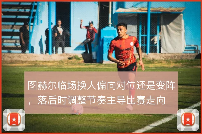 图赫尔临场换人偏向对位还是变阵，落后时调整节奏主导比赛走向