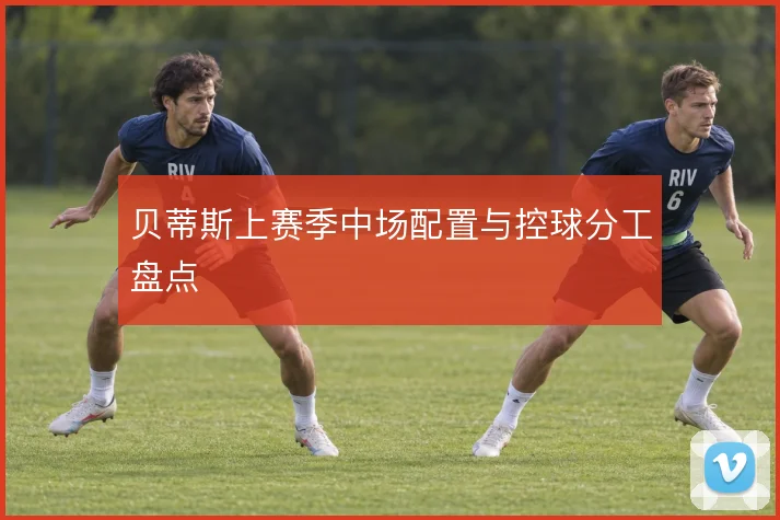 贝蒂斯上赛季中场配置与控球分工盘点