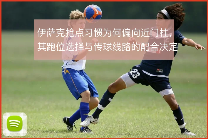 伊萨克抢点习惯为何偏向近门柱，其跑位选择与传球线路的配合决定终结效率